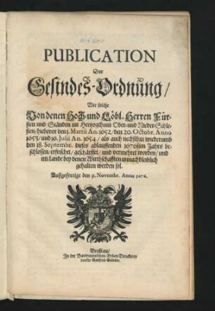 Publication Der Gesindes-Ordnung/ Wie solche Von denen Hoch- und Löbl. Herren Fürsten und Ständen im Hertzogthum Ober- und Nieder-Schlesien/ hiebevor den 1. Martii An. 1652/ den 20. Octobr. Anno 1653/ und 16. Julii An. 1654/ als auch nechsthin wiederumb den 18. Septembr. dieses ablauffenden 1676sten Jahrs beschlossen/ erfrischet/ geschärffet/ und vermehret worden/ und im Lande bey denen Wirthschafften unnachbleiblich gehalten werden sol : Außgefertigt den 9. Novembr. Anno 1676.