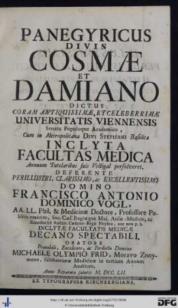 Panegyricus Divis Cosmæ Et Damiano Dictus : coram antiquissimæ, et celeberrimæ Universitatis Viennensis Senatu Populoque Academico, cum in metropolitana Divi Stephani Proto-Martyris basilica inclyta Facultas Medica annuum tutelaribus suis vectigal persolveret$ddeferente ... Francisco Antonio Dominico Vogl, AA. LL. Phil. & Medicinæ Doctore ... Oratore ... Michaele Olympio Frid, Moravo Znoymeno, saluberrimæ Medicinæ in tertium Annum Auditore. Anno reparatæ salutis M.DCC.LII.