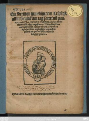 Ein Sermon geprediget tzu Leipßgk || vffm Schloß am tag Petri vñ pau=||li ym. xviiij. Jar/ durch den wirdigen vater Doctorem || Martinũ Luther augustiner zu Wittenburgk/ mit || entschüldigung etzlicher artickel/ ßo ym von || etzlichen seiner abgünstigen zugemessen || seyn/ in der tzeit der Disputacion zu || Leipßgk gehalten.||