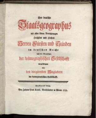 Der deutsche Staatsgeographus mit allen seinen Verrichtungen Höchsten und Hohen Herren Fürsten und Ständen im deutschen Reiche : nach den Grundsätzen der kosmographischen Gesellschafft vorgeschlagen von den dirigierenden Mitgliedern der kosmographischen Gesellschaft