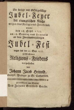 Die heilige und Gottgefällige Jubel-Feyer der evangelischen Kirche wegen des Religions-Friedens : wurde den 28. Sept. 1755. am 18. Sonntag nach Trinitatis an dem Zweyhundertjährigen Jubel-Fest wegen des den 25. Sept. 1555. geschlossenen Religions-Friedens vorgestellet