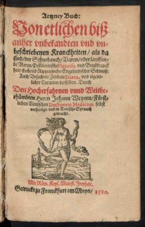Artzney Buch:|| Von etlichen biß || anher vnbekandten vnd vn=||beschriebenen Kranckheiten/ als da || sind/ der Schurbauch/ Varen oder lauffen=||den Varen ... || Auch Vrsachen/ Zeichen/ Diaeta, vnd eigent=||licher Curation derselben. Durch || ... Herrn Johann Weyern/ Fürst=||lichen Cleuischen Doctorem Medicum selbst || verfertigt/ vnd in Teutsche Spraach || gebracht.||