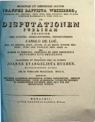 Medicinae et chirurgiae doctor Joannes Baptista Weissbrod ... ad disputationem publicam praeside ... Carolo de Loe ... pro summis in medicina, chirurgia et arte obstetricia honoribus rite obtinendis a ... Joanne Evangelista Hueber ... habendam ... invitat : [Insunt theses medicae]