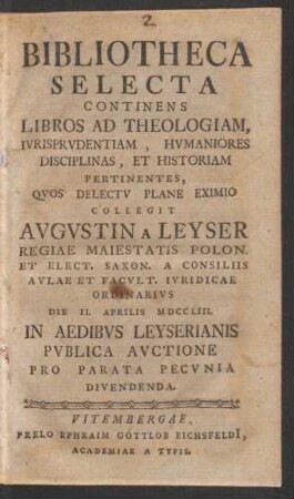 Bibliotheca Selecta Continens Libros Ad Theologiam, Iurisprudentiam, Humaniores Disciplinas ... Pertinentes, Quos ... Collegit Augustin A Leyser Regiae Maiestatis Polon. Et Elect. Saxon. A Consiliis Aulae Et Facult. Iuridicae Ordinarius Die II. Aprilis MDCCLIII. In Aedibus Leyserianis Publica Auctione Pro Parata Pecunia Divendenda