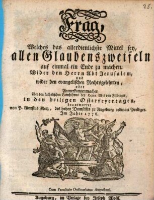 Frag, Welches das allerdienlichste Mittel sey, allen Glaubenszweifeln auf einmal ein Ende zu machen : Wider den Herrn Abt Jerusalem, und wider den evangelischen Rechtsgelehrten, oder Anmerkungenmacher über den katholischen Catechismus des Herrn Abts von Felbinger, in den heiligen Osterfeyertagen beantwortet
