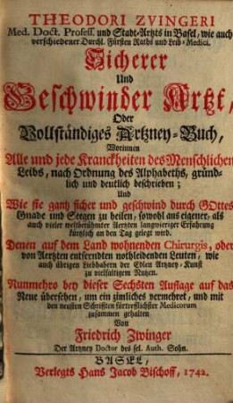Theodori Zvingeri Sicherer & geschwinder Artzt : oder neues Artzney-Buch, worinnen alle &. jede Kranckheiten des Menschlichen Leibs, nach Ordnung des Alphab. ... beschrieben ; und wie sie ... zu heilen, ... an den Tag gelegt wird ...