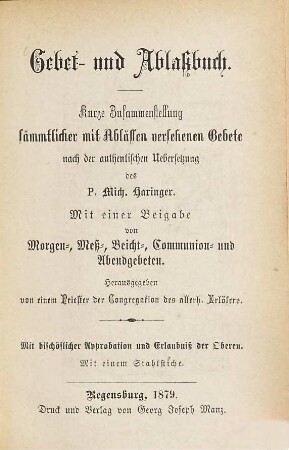 Gebet- und Ablaßbuch : Kurze Zusammenstellung sämmtlicher mit Abläßen versehener Gebete nach der authentischen Übersetzung des P. Michael Haringer. Mit einer Beigabe von Morgen-, Meß-, Beicht-, Communion- u. Abendgebeten. Herausgegeben von einem Priester der Congregation des allerh. Erlösers