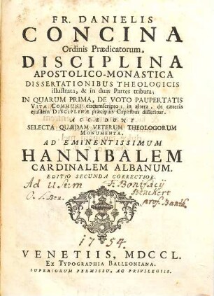 Fr. Danielis Concina Ordinis Praedicatorum, Disciplina Apostolico-Monastica : Dissertationibus Theologicis illustrata, & in duas Partes tributa ; In Quarum Prima, De Voto Paupertatis Vita Communi circumscripto; in altera de caeteris ejusdem Disciplinae praecipuis Capitibus disseritur. Accedunt Selecta Quaedam Veterum Theologorum Monumenta