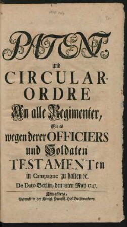 Patent, und Circular-Ordre An alle Regimenter, Wie es wegen derer Officiers und Soldaten Testamenten in Campagne zu halten [et]c. : De Dato Berlin, den 18ten May 1747.
