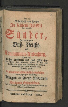 Der mit Rechtschaffenem Herzen Zu seinem Jesu sich nahende Sünder : In auserlesenen Buß- Beicht- und Communio-Andachten, Deren sich dessen bußfertige und nach Jesu Liebes-Mahl sich sehnende Seele so wol zur Beichte als auch zum Gebrauch des theuren Abendmahls des Herrn bedienen kann; Benebst denen in gebundener Schreib-Art abgefaßten Gott-geheiligten alltäglich Morgen- und Abend-Andachten