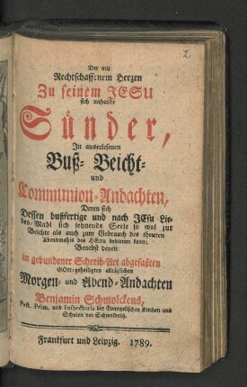Der mit Rechtschaffenem Herzen Zu seinem Jesu sich nahende Sünder : In auserlesenen Buß- Beicht- und Communio-Andachten, Deren sich dessen bußfertige und nach Jesu Liebes-Mahl sich sehnende Seele so wol zur Beichte als auch zum Gebrauch des theuren Abendmahls des Herrn bedienen kann; Benebst denen in gebundener Schreib-Art abgefaßten Gott-geheiligten alltäglich Morgen- und Abend-Andachten