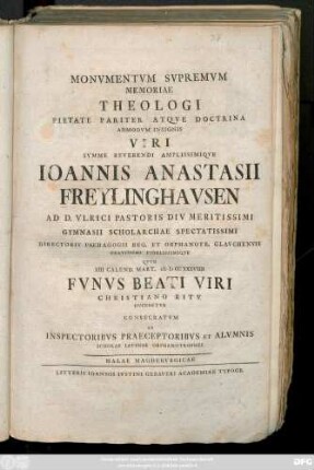 Monvmentvm Svpremvm Memoriae Theologi Pietate Pariter Atqve Doctrina Admodvm Insigis Viri Svmme Reverendi Amplissimiqve Ioannis Anastasii Freylinghavsen Ad D. Vlrici Pastoris Div Meritissimi Gymnasii Scholarchae Spectatissimi ... Qvvm XIII Calend. Mart. MDCCXXXVIIII Fvnvs Beati Viri Christiano Ritv Dvrectvr Consecratvm Ab Inspectoribvs Praeceptoribvs Et Alvmnis Scholae Latinae Orphanotrophei