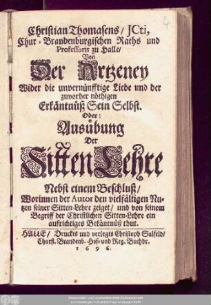 Christian Thomasens/ ICti, Chur-Brandenburgischen Raths und Professoris zu Halle/ Von Der Artzeney Wider die unvernünfftige Liebe und der zuvorher nöthigen Erkäntnüß Sein Selbst. Oder: Ausübung Der SittenLehre : Nebst einem Beschluß/ Worinnen der Autor den vielfältigen Nutzen seiner Sitten-Lehre zeiget/ und von seinem Begriff der Christlichen Sitten-Lehre ein aufrichtiges Bekäntnüß thut