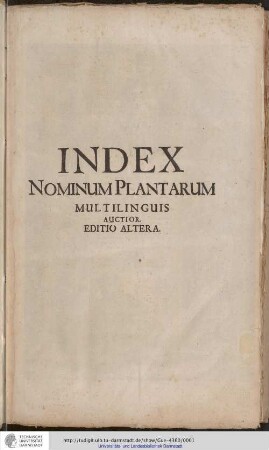 Pinax Botanōnymos Polyglōttos Katholikos Index Nomium Plantarum Multis Linguis, Latinorum, Græcorum & Germanorum literis, per Europam usitatis conscriptus. & sic constructus, ut Plantarum genera, specis, colorum & aliarum artium differentiæ, quotquot hactenus innotuere, ordine sub se collocarentur, citatis classicorum Auctorum locis genuinis, ab Ipso Hippocrate ad novissimos usque seculi nostri Botanicos desumptis. Index Nominum Plantarum Universalis : Diversis Terrarum, vel Gentium Linguis, quotquot ex Auctoribus ad singula Plantarum Nomina excerpi & iuxta seriem A.B.C. collocari potuerunt, ad Unum redactus, Characteribus Latinorum, Graecorum & Germanorum maxime per Europam usitatis conscriptus, & ita concinnatus, ut Plantarum Genera, Species, colorum & quarumvis partium differentiae, quotquot Eruditi ad hunc usque diem adnotarunt, ordine legitimo inter se collocarentur ... Accessit in calce Indicis Pugillus Plantarum rariorum cum figuris aliquot aeneis, & brevibus nonnullis descriptionibus ... / Opera Christiani Mentzelii, Phil. & Med. D. Sereniss. Elect. Brandenb. Consil. & Archiatror. Senioris