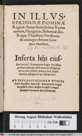 IN ILLVS=||STRISSIMAE DOMINAE || Reginae Annae sacratissimae Roma||norum, Hungariae, Bohemiae, &c.|| Regiae Maiestatis Ferdinan=||di coniugis obitum Car=||men funebre.|| ... AD EFFLAGITATIONEM DOMINI || Petri Maessens Sacratiß. Romanorum Regiae || Maiestatis Choro Musico Praefecti Compo=||situm per Petrum de Rota Flandrum.||