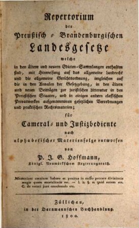 Repertorium der Preußisch-Brandenburgischen Landesgesetze : welche in den ältern und neuern Edicten-Sammlungen enthalten sind, mit Hinweisung auf das allgmeine Landrecht und die allgemeine Gerichtsordnung, imgleichen auf die in den Annalen der Gesetzgebung, in den ältern und neuen Beiträgen zur juristischen Litteratur in den Preußischen Staaten, und in einigen andern classischen Privatwerken aufgenommenen gesetzlichen Verordnungen und praktischen Rechtsmaterien ; für Cameral- und Justizbediente nach alphabetischer Materienfolge entworfen, [1]