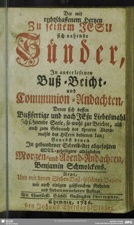 Der mit rechtschaffenem Hertzen zu seinem Jesu sich nahende Sünder, In auserlesenen Buß- Beicht- und Communion-Andachten, Deren sich dessen Bußfertige und nach JEsu Liebesmahl sich sehnende Seele ... bedienen kan : Benebst denen In gebundener Schreib-Art abgefaßten Gott-geheiligten alltäglichen Morgen- und Abend-Andachten