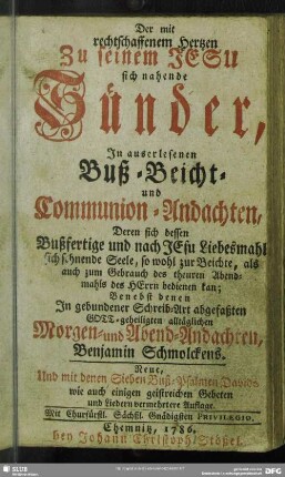 Der mit rechtschaffenem Hertzen zu seinem Jesu sich nahende Sünder, In auserlesenen Buß- Beicht- und Communion-Andachten, Deren sich dessen Bußfertige und nach JEsu Liebesmahl sich sehnende Seele ... bedienen kan : Benebst denen In gebundener Schreib-Art abgefaßten Gott-geheiligten alltäglichen Morgen- und Abend-Andachten