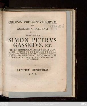 Ordinis Ivre Consvltorvm In Academia Hallensi H. T. Decanvs Simon Petrvs Gasservs, Ict. Potentissimo Borvssiae Regi A Consiliis Intimis Vt Et Bellicis Domanial. Ivrivm Et Rervm Oeconomico Cameralivm Professor Ordinarivs Scabinatvs in Dvcatv Magdebvrgico Adsessor Lectori Benevolo S. P. D. : [Dab. Dom. Reminisc. MDCCXXIX.]