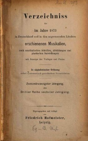 Verzeichnis der im Jahre ... im Deutschen Reich und in den Ländern deutschen Sprachgebietes sowie der für den Vertrieb im Deutschen Reich wichtigen, im Auslande erschienenen Musikalien, auch musikalischen Schriften u. Abbildungen, 22 = Reihe 3, Jg. 6. 1873