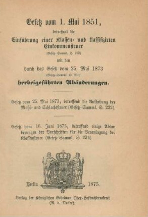 Gesetz vom 1. Mai 1851, betreffend die Einführung einer Klassen- und klassifizirten Einkommensteuer (Gesetz-Samml. S. 193) mit den durch das Gesetz vom 25. Mai 1873 (Gesetz-Samml. S. 213) herbeigeführten Abänderungen. : Gesetz vom 25. Mai 1873, betreffend die Aufhebung der Mahl- und Schlachtsteuer [Gesetz-Samml. S. 222) ; Gesetz vom 16. Juni 1875, betreffend einige Abänderungen der Vorschriften für die Veranlagung der Klassensteuer (Gesetz-Samml. S. 234)