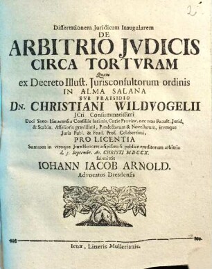 Dissertationem Juridicam Inaugularem De Arbitrio Jvdicis Circa Tortvram Quam ex Decreto Illustr. Jurisconsultorum ordinis In Alma Salana Svb Praesidio Dn. Christiani Wildvogelii ... Pro Licentia Summos in vtroque Jure Honores adipiscendi publice eruditorum arbitrio d. 3. Septembr. Ao. Christi MDCCX. submittit Iohann Iacob Arnold. Advocatus Dresdensis