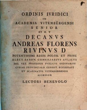 Ordinis Ivridici In Academia Vitembergensi Senior Et H. T Decanvs Andreas Florens Rivinvs D Potentissimi Regis Polon. Et Princ Elect. Saxon. Consiliarivs Avlicvs Dig. Vet. Professor Pvblicvs Ordinarivs Cvriae Provincialis Consist. Ecclesiast Et Scabinatvs Vitembergensis Assessor Lectori Benevolo S