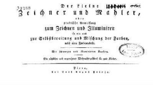 Der kleine Zeichner und Mahler oder praktische Anweisung zum Zeichnen und Illuminieren : so wie auch zur Selbstbereitung und Mischung der Farben, nebst einer Farbentabelle; Ein nützliches und angenehmes Weihnachtsgeschenk für gute Kinder
