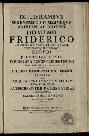 Dithyrambvs Serenissimo Celissimoqve Principi Ac Domino Domino Friderico Regnorvm Daniae Et Norvagiae ... Ipsis Idibvs Ivniis CIƆ IƆ CC XXXX Vna Cvm Patre Rege Potentissimo Altonam Ibiqve Adolescens Gymnasivm Regivm Academicvm Avspiciis Optimi Patris Patriae Instavratvm Clementissime Invisenti Devotissima Mente Dicatvs