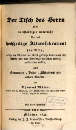 Der Tisch des Herrn oder vollständiger Unterricht über das hochheilige Altarssakrament : für alle, welche im Glauben an dieses göttliche Geheimniß sich stärken und zum Empfange desselben würdig vorbereiten wollen ; nebst Kommunion-, Beicht-, Meßandacht und andern Gebeten