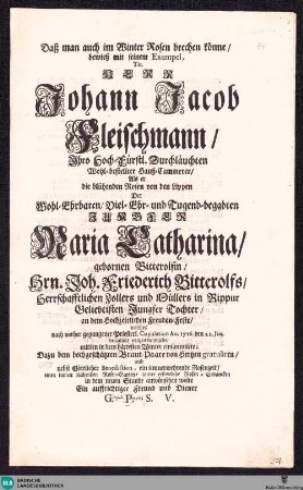 Daß man auch im Winter Rosen brechen könne : bewieß ... Herr Johann Jacob Fleischmann ... Hauß-Cammerer, Als er die blühenden Rosen von den Lippen der ... Jungfer Maria Catharina gebornen Bitterolfin ... an dem Hochzeitlichen Freuden-Feste ... mitten in dem härtesten Winter einsammlete ...