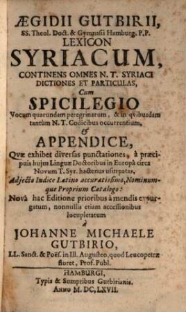 Aegidii Gutbirii, SS. Theol. Doct. & Gymnasii Hamburg. P.P. Lexicon Syriacum : Continens Omnes N. T. Syriaci Dictiones Et Particulas, Cum Spicilegio Vocum quarundam peregrinarum, & in quibusdam tantum N. T. Codicibus occurrentium, & Appendice, Quae exhibet diversas punctationes, a praecipuis huius Linguae Doctoribus in Europa circa Novum T. Syr. hactenus usurpatas, Adiecto Indice Latino accuratissimo, Nominumque Proprium Catalogo