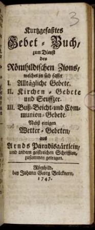 Kurtzgefaßtes Gebet-Buch, zum Dienst des Römhildischen Zions : welches in sich fasset I. Alltägliche Gebete. II. Kirchen-Gebete und Seuffzer. III. Buß- Beicht- und Communion-Gebete ; Nebst einigen Wetter-Gebeten, aus Arnds Paradisgärtlein, und andern geistreichen Schrifften, zusammen getragen