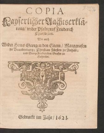 Copia Kayserlicher Aachtserklärung/ wider Pfaltzgraf Friederich Churfürsten. Wie auch Wider Hans-Georgen den Eltern/ Marggrafen zu Brandenburg; Christian Fürsten zu Anhalt; und Georg-Friederichen Grafen zu Hohenloe : [Geben in Unser Stadt Wien/ Den zwey und zwantzigsten Tag deß Monats Januarii/ Anno Sechszehenhundert Ein und Zwantzigsten]
