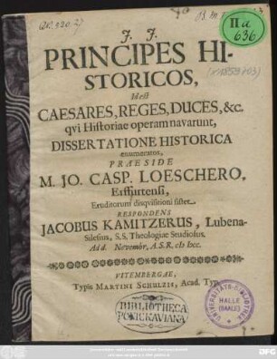 Principes Historicos, Id est Caesares, Reges, Duces, &c. qui Historiae operam navarunt, Dissertatione Historica enumeratos, Praeside M. Jo. Casp. Loeschero, Erffurtensi, Eruditorum disquisitioni sistet Respondens Jacobus Kamitzerus, Lubena-Silesius, S.S. Theologiae Studiosus. Ad d. Novembr. A.S.R. MDCC.