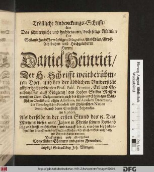 Tröstliche Andenckungs-Schrifft/ über Das schmertzliche und hochbetaurte/ doch selige Ableiben Des ... Herrn Daniel Heinrici/ Der H. Schrifft weitberühmten Doct. und bey der Löblichen Universität allhier hochverdienten Prof. Publ. Primarii ... : Als derselbe in der ersten Stund des 15. Tag Mertzens dieses 1666. Jahres ... entschlaffen/ und darauff den 21. eiusdem ... in der Pauliner Kirchen/ Christlichem Gebrauch nach/ zur Erden bestattet worden/ Verfertiget und übergeben