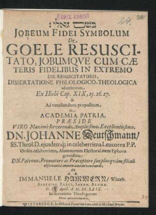 Jobeum Fidei Symbolum De Goele Resuscitato, Jobumque Cum Caeteris Fidelibus In Extremo Die Resuscitaturo, Dissertatione Philologico-Theologica adumbratum Ex Hiobi Cap. XIX, 25. 26. 27. & Ad ventilandum propositum in Academia Patria Praeside ... Dn. Johanne Deutschmann/ SS. Theol. D. ... Ab A.R. Immanuele Hammern/ Witteb. Sereniss. Elect. Saxon. Alumn. D. XV. April. A. M.DC.LXIX. ...