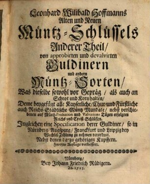 Leonhard Willibald Hoffmanns Alter und Neuer Münz-Schlüssel : In welchen gehandelt wird, Von der Müntz Alterthum und Aufkommen, Gerechtigkeit selbige zu schlagen, und deren unterschiedliche Sorten, als Hebräisch- Chaldäisch- Persisch- Griechisch- Römische, Alter und Neuer Teutschen, wie nicht weniger aller jetzo gangbaren güldenen und silbernen Müntzen, in Kupfer sehr accurat fürgestellet, ingleichen Von Amt und Pflicht der Müntzer, Aender- und Verwandlung, Auf- und Absteigen, der silbernen und güldenen Müntzen, samt den Nutz der Müntz-Probations und Valvations-Tägen. Deme beygefügt alle Kayserl. Chur- und Fürstliche Müntz-Mandata und Recesse. ..., Anderer Theil. Von approbirten und devalvirten Guldinern und andern Müntz-Sorten, Was dieselbe sowohl vor Gepräg, als auch an Schrot und Korn halten, ...