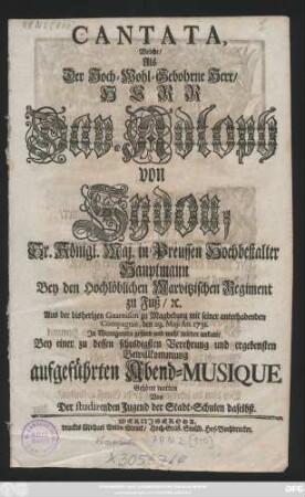 Cantata, Welche, Als Der Hoch-Wohl-Gebohrne Herr, Herr Dav. Adloph von Sydou, Sr. Königl. Maj. in Preussen Hochbestalter Hauptmann Bey den Hochlöblichen Marvitzischen Regiment zu Fuß, [et]c. Aus der bisherigen Guarnison zu Magdeburg mit seiner unterhabenden Compagnie, den 29. Maji An. 1731. In Wernigeroda ... ankam, Bey einer zu dessen schuldigsten Verehrung und ergebensten Bewillkommung aufgeführten Abend-Musique Gehöret worden Von Der studirenden Jugend der Stadt-Schulen daselbst