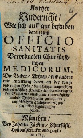 Kurtzer Vnderricht, Wie sich auff gut befinden deren zum Officio Sanitatis Verordneten Churfürstlichen Medicorum, Die Bader, Artzten, vnd andere mit curirung deren an der weiß- vnd rothen Ruhr, dann hitzigen vngarischen vnd pedeckischen Kranckheiten darnider ligenden Soldaten, vnnd arme vnvermögliche Lands-Vnderthanen zuverhalten, mit schlechten Vnkosten, doch guten Effect zugebrauchen haben