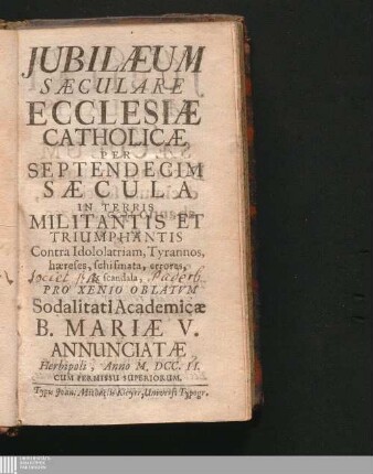 [Pars Quarta]: Jubilæum Sæculare Ecclesiæ Catholicæ Per Septendecim Sæcula Militantis & Triumphantis Contra Idololatriam, tyrannos, hæreses, schismata, errores, & scandala Iubilaeum Saeculare Ecclesiae Catholicae Per Septendecim Saecula Militantis et Triumphantis Contra Idololatriam, tyrannos, haereses, schismata, errores, et scandala : Per Septendecim Sæcula Militantis & Triumphantis Contra Idololatriam, tyrannos, hæreses, schismata, errores, & scandala ; Ex Annalibus Ecclesiasticis collectum Pro Xenio Oblatum Academicæ Sodalitati Dominorum B. Mariæ Virginis Annunciatæ Herbipoli, Anno ...