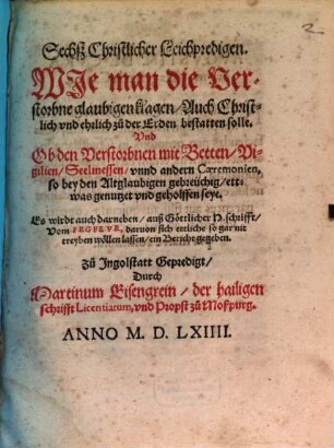 Sechsz Christlicher Leichpredigen, Wie man die Verstorbne glaubigen klagen, Auch Christlich vnd ehrlich zu der Erden bestatten solle, Vnd Ob den Verstorbnen mit Betten, Vigilien, Seelmessen, vnnd andern Caeremonien, ... geholfen seye : Es wirdt auch ... Vom Fegfevr ... ein Bericht gegeben