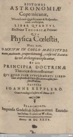 4: Doctrinae Theoricae Primus : Qvo Physica Coelestis, Hoc Est, Omnivm In Coelo Magnitvdinum, motuum, proportionumq[ue], causae vel Naturales vel Archetypicae explicantur, Et Sic Principia Doctrinae Theoricae demonstrantur. Qvi Qvod Vice Svpplementi Librorum Aristotelis de Coelo esset, certo consilio seorsim est editus