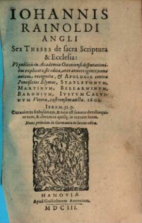 Iohannis Rainoldi Angli Sex Theses de sacra Scriptura & Ecclesia : Vt publicis in Academia Oxoniensi disputationibus explicatae, sic editae, ante annos viginti; nunc autem recognitae, & Apologia contra Pontificios Elymas, Stapletonvm, Martinvm, Bellarminvm, Baronivm, Ivstvm Calvinvm Vetera-castrensem auctae. 1602.