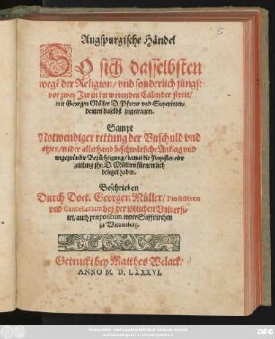 Augspurgische Händel || SO sich dasselbsten || wegẽ der Religion/ vnd sonderlich jüngst || vor zwey Jaren im werenden Calender streit/|| mit Georgen Müller D. Pfarrer vnd Superinten=||denten daselbst zugetragen.|| Sampt || Notwendiger rettung der ... || ehren/ wider allerhand beschwärliche Anklag ... || damit die Papisten eine || zeitlang jhn D. Müllern fürnemlich || beleget haben.|| Beschrieben || Durch Doct. Georgen Müller/ Professoren || vnd Cancellarium bey der löblichen Vniuersi=||tet/ auch praepositum in der Stifftkirchen || zu Wittemberg.||