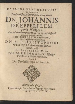 Carmina Gratulatoria In honorem ... Dn. Johannis Drepperi Lemgovia-Westphali, Cum ei decerneretur gradus Magisterii Philosophici In Inclyta Academia Rintelensi, Sub Rectoratu Magnifico ... Dn. M. Christophori Werneri Graecae linguae ac Poes. Profess. publ. a Spectabili Viro Dn. M. Reinhardo König/ Phil. Pract. & Histor. Professore, Scripta a Dn. Professoribus ac Amicis