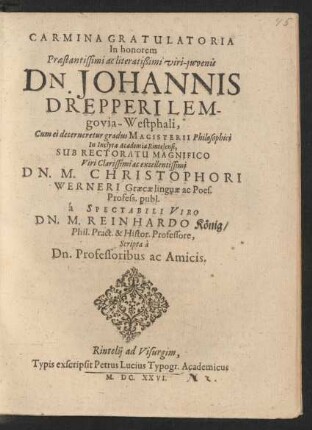 Carmina Gratulatoria In honorem ... Dn. Johannis Drepperi Lemgovia-Westphali, Cum ei decerneretur gradus Magisterii Philosophici In Inclyta Academia Rintelensi, Sub Rectoratu Magnifico ... Dn. M. Christophori Werneri Graecae linguae ac Poes. Profess. publ. a Spectabili Viro Dn. M. Reinhardo König/ Phil. Pract. & Histor. Professore, Scripta a Dn. Professoribus ac Amicis
