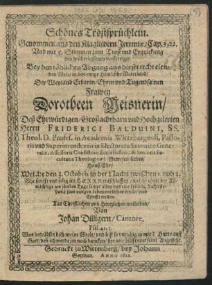 Schönes Trostsprüchlein. Genommen aus den Klagliedern Jeremiae/ Cap. 3, 22. Und mit 5. Stimmen zum Trost und Erquickung den hinderlassenen verfertiget : Bey den tödlichen Abgang aus dieser recht elenden Welt ... Der ... Dorotheen Meisnerin/ Deß ... Friderici Balduini, SS. Theol. D. Profes. in Academia Wittebergensi ... Hauß Ehr/ Welche den 3. Octobris ... entschlaffen ...