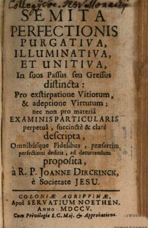 Semita Perfectionis Purgativa, Illuminativa, Et Unitiva, In suos Passus seu Gressus distincta : Pro exstirpatione Vitiorum, & adeptione Virtutum; nec non pro materia Examinis Particularis perpetua, succincte & clare descripta, Omnibusque Fidelibus, praesertim perfectioni deditis, ad decurrendum proposita