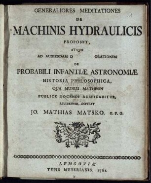 Generaliores Meditationes De Machinis Hydraulicis Proponit, Atque Ad Audiendam D [ ] Orationem De Probabili Infantiæ Astronomiæ Historia Philosophica, Qua Munus Mathesin Publice Docendi Auspicabitur, Reverenter Invitat Jo. Mathias Matsko. P. P. O.